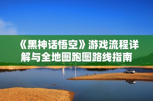 《黑神话悟空》游戏流程详解与全地图跑图路线指南