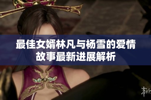 最佳女婿林凡与杨雪的爱情故事最新进展解析