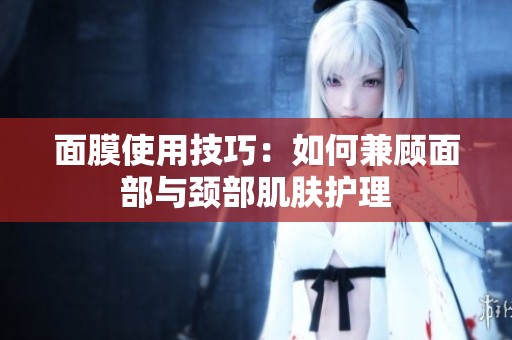 面膜使用技巧：如何兼顾面部与颈部肌肤护理