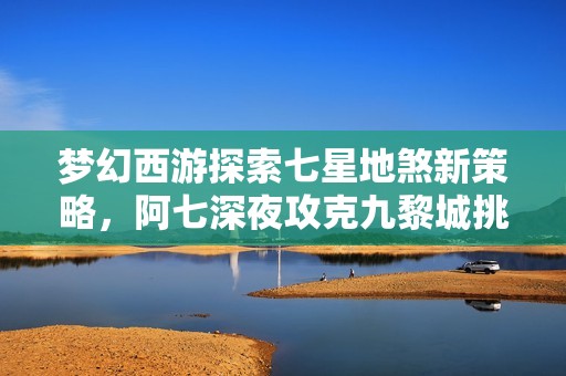 梦幻西游探索七星地煞新策略，阿七深夜攻克九黎城挑战