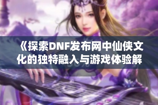 《探索DNF发布网中仙侠文化的独特融入与游戏体验解析》