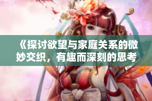 《探讨欲望与家庭关系的微妙交织，有趣而深刻的思考》