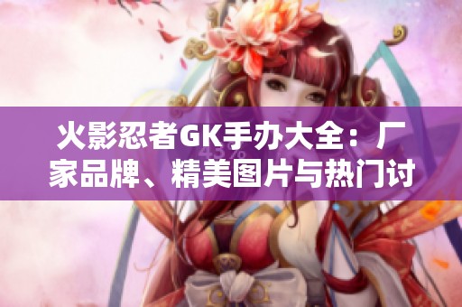 火影忍者GK手办大全：厂家品牌、精美图片与热门讨论一览