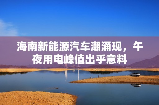 海南新能源汽车潮涌现，午夜用电峰值出乎意料