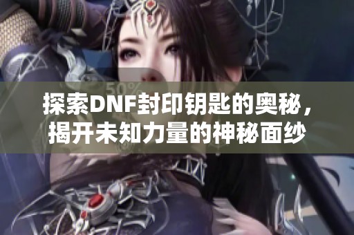 探索DNF封印钥匙的奥秘，揭开未知力量的神秘面纱