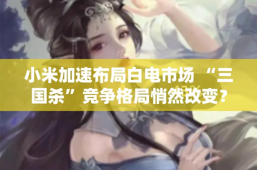 小米加速布局白电市场 “三国杀”竞争格局悄然改变？