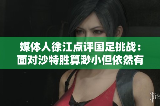 媒体人徐江点评国足挑战：面对沙特胜算渺小但依然有机会