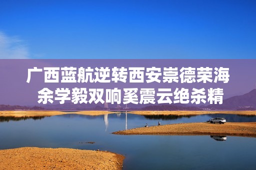 广西蓝航逆转西安崇德荣海 余学毅双响奚震云绝杀精彩纷呈