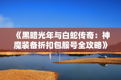 《黑暗光年与白蛇传奇：神魔装备折扣包服号全攻略》