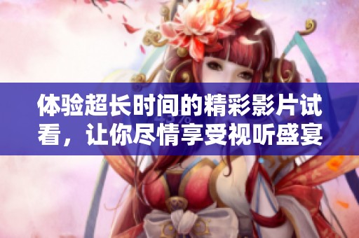 体验超长时间的精彩影片试看，让你尽情享受视听盛宴