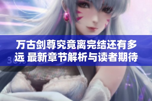 万古剑尊究竟离完结还有多远 最新章节解析与读者期待