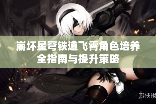 崩坏星穹铁道飞霄角色培养全指南与提升策略