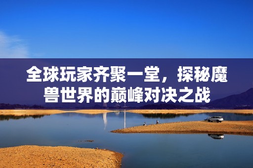 全球玩家齐聚一堂，探秘魔兽世界的巅峰对决之战