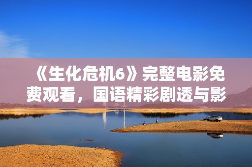 《生化危机6》完整电影免费观看，国语精彩剧透与影评解析