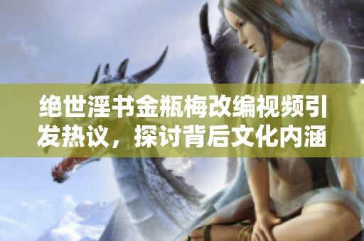绝世淫书金瓶梅改编视频引发热议，探讨背后文化内涵