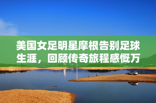 美国女足明星摩根告别足球生涯，回顾传奇旅程感慨万分