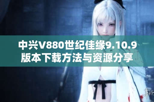 中兴V880世纪佳缘9.10.9版本下载方法与资源分享