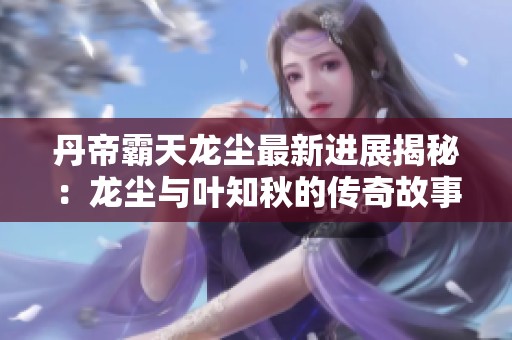 丹帝霸天龙尘最新进展揭秘：龙尘与叶知秋的传奇故事
