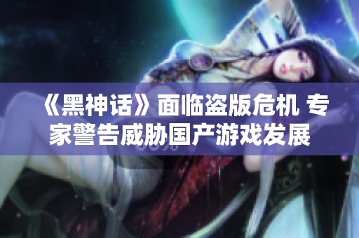 《黑神话》面临盗版危机 专家警告威胁国产游戏发展