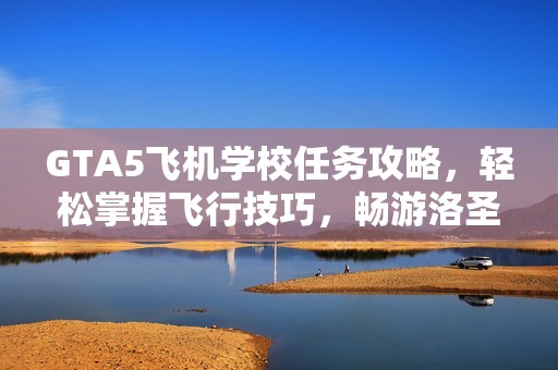 GTA5飞机学校任务攻略，轻松掌握飞行技巧，畅游洛圣都的天空