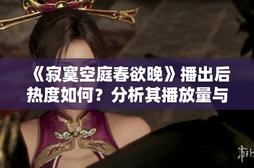 《寂寞空庭春欲晚》播出后热度如何？分析其播放量与反响