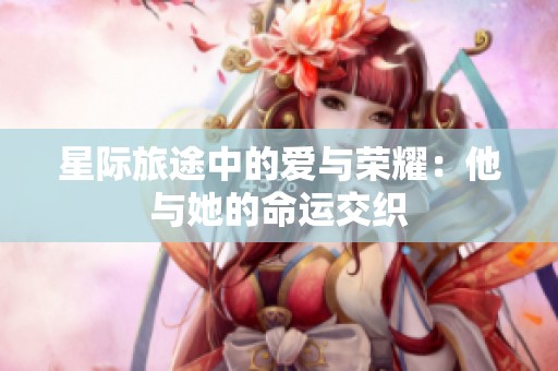 星际旅途中的爱与荣耀：他与她的命运交织