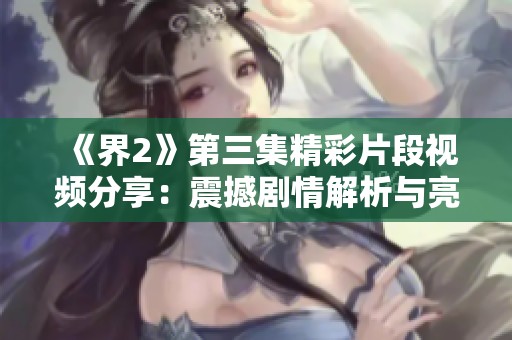《界2》第三集精彩片段视频分享：震撼剧情解析与亮点回顾