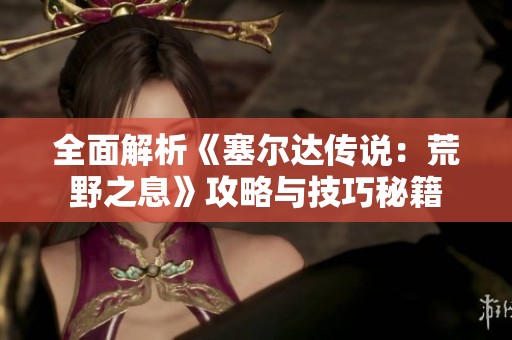 全面解析《塞尔达传说：荒野之息》攻略与技巧秘籍