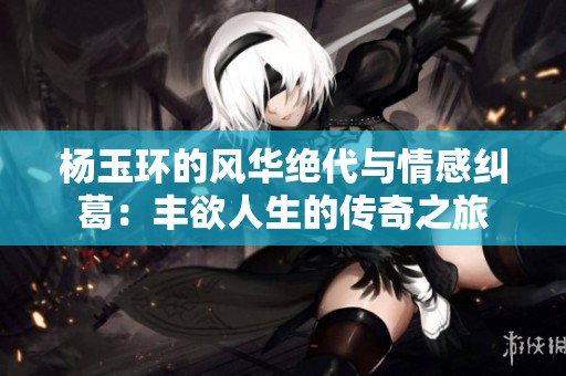 杨玉环的风华绝代与情感纠葛：丰欲人生的传奇之旅