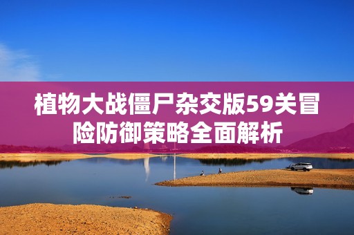 植物大战僵尸杂交版59关冒险防御策略全面解析