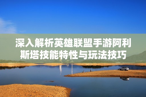 深入解析英雄联盟手游阿利斯塔技能特性与玩法技巧