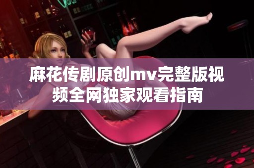 麻花传剧原创mv完整版视频全网独家观看指南