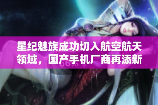 星纪魅族成功切入航空航天领域，国产手机厂商再添新战线