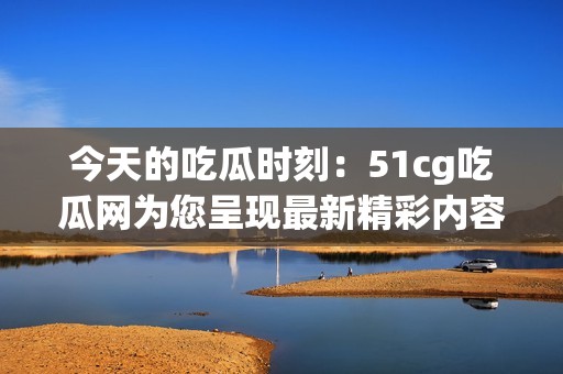 今天的吃瓜时刻：51cg吃瓜网为您呈现最新精彩内容