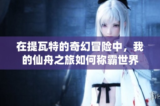 在提瓦特的奇幻冒险中，我的仙舟之旅如何称霸世界