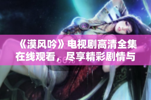 《漠风吟》电视剧高清全集在线观看，尽享精彩剧情与绚丽风景