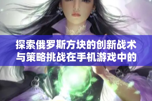 探索俄罗斯方块的创新战术与策略挑战在手机游戏中的应用