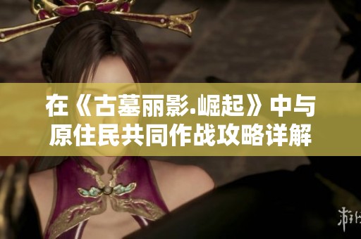在《古墓丽影.崛起》中与原住民共同作战攻略详解