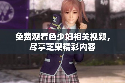 免费观看色少妇相关视频，尽享芝果精彩内容