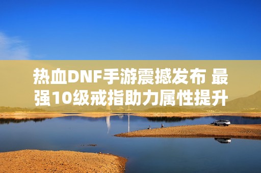 热血DNF手游震撼发布 最强10级戒指助力属性提升