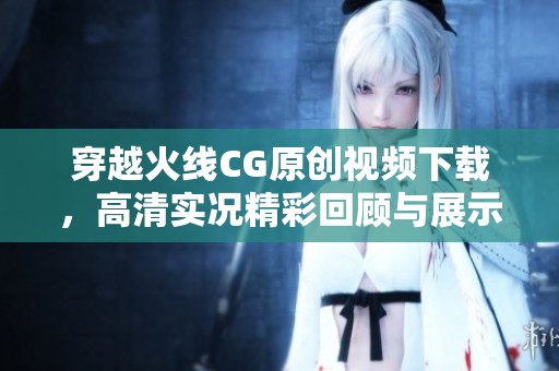 穿越火线CG原创视频下载，高清实况精彩回顾与展示
