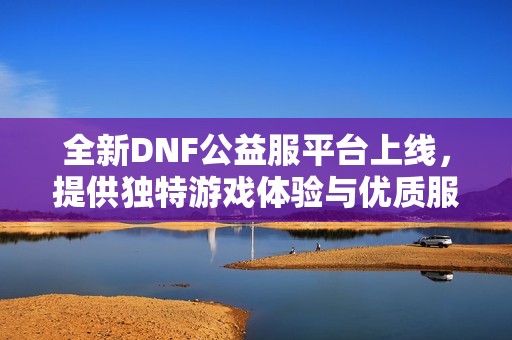 全新DNF公益服平台上线，提供独特游戏体验与优质服务