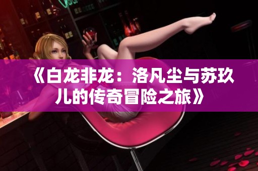 《白龙非龙：洛凡尘与苏玖儿的传奇冒险之旅》