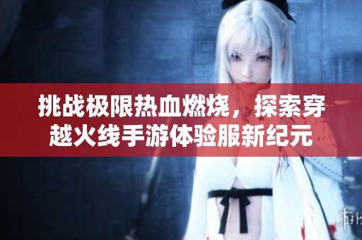 挑战极限热血燃烧，探索穿越火线手游体验服新纪元