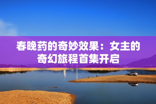 春晚药的奇妙效果：女主的奇幻旅程首集开启