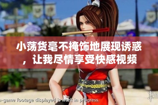 小荡货毫不掩饰地展现诱惑，让我尽情享受快感视频