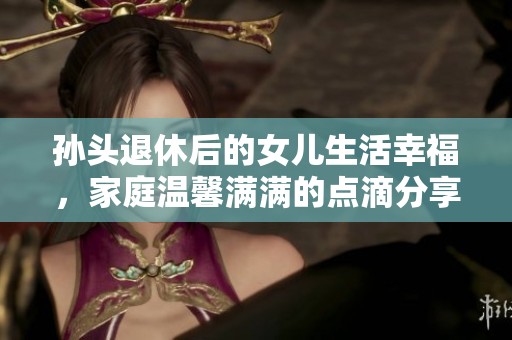 孙头退休后的女儿生活幸福，家庭温馨满满的点滴分享
