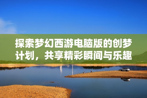 探索梦幻西游电脑版的创梦计划，共享精彩瞬间与乐趣体验