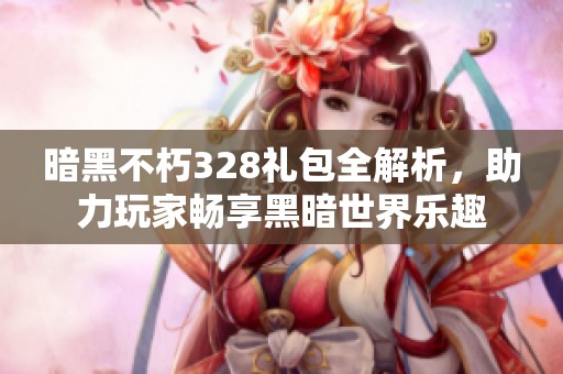暗黑不朽328礼包全解析，助力玩家畅享黑暗世界乐趣