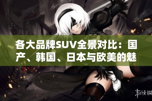 各大品牌SUV全景对比：国产、韩国、日本与欧美的魅力之争
